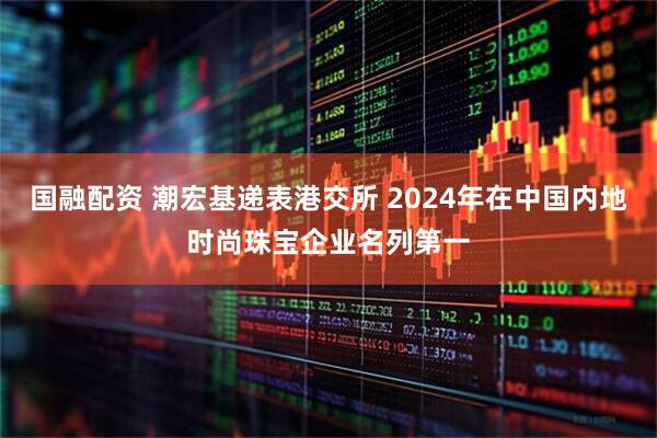 国融配资 潮宏基递表港交所 2024年在中国内地时尚珠宝企业名列第一