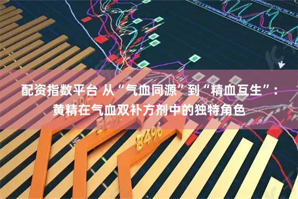 配资指数平台 从“气血同源”到“精血互生”：黄精在气血双补方剂中的独特角色