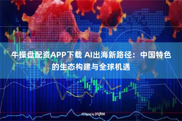 牛操盘配资APP下载 AI出海新路径：中国特色的生态构建与全球机遇