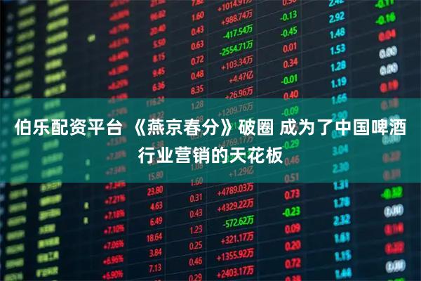 伯乐配资平台 《燕京春分》破圈 成为了中国啤酒行业营销的天花板