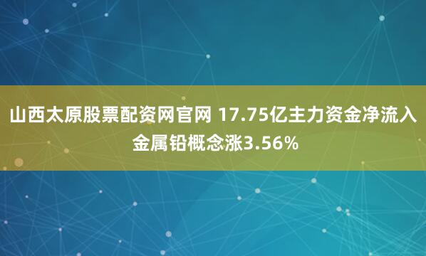 山西太原股票配资网官网 17.75亿主力资金净流入 金属铅概念涨3.56%