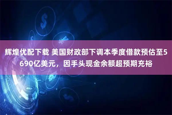 辉煌优配下载 美国财政部下调本季度借款预估至5690亿美元，因手头现金余额超预期充裕