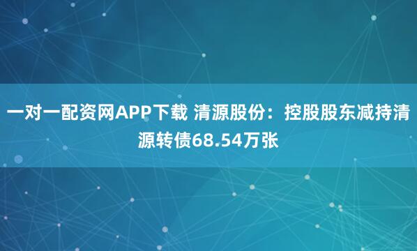 一对一配资网APP下载 清源股份：控股股东减持清源转债68.54万张