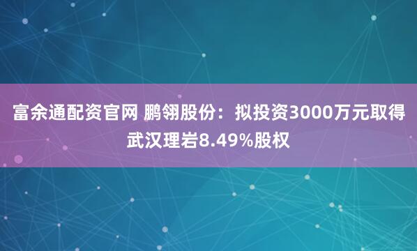 富余通配资官网 鹏翎股份：拟投资3000万元取得武汉理岩8.49%股权