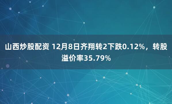 山西炒股配资 12月8日齐翔转2下跌0.12%，转股溢价率35.79%