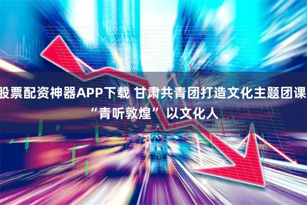 股票配资神器APP下载 甘肃共青团打造文化主题团课：“青听敦煌” 以文化人
