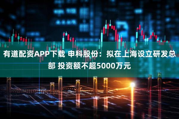 有道配资APP下载 申科股份：拟在上海设立研发总部 投资额不超5000万元