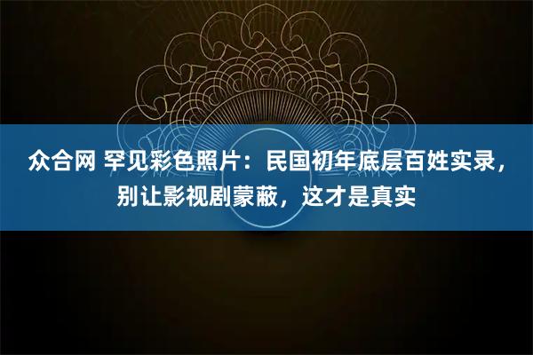 众合网 罕见彩色照片：民国初年底层百姓实录，别让影视剧蒙蔽，这才是真实